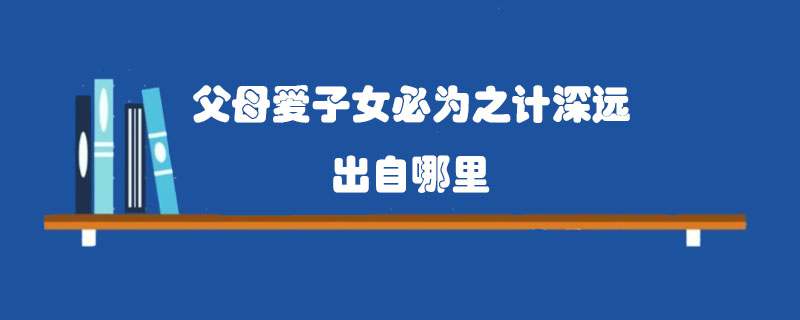 父母爱子女必为之计深远出自哪里