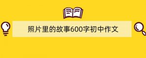 照片里的故事600字初中作文（精选9篇）